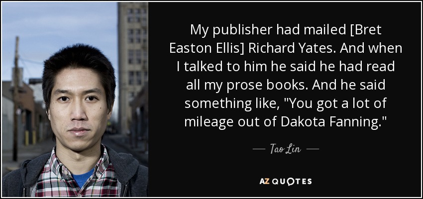 My publisher had mailed [Bret Easton Ellis] Richard Yates. And when I talked to him he said he had read all my prose books. And he said something like, 