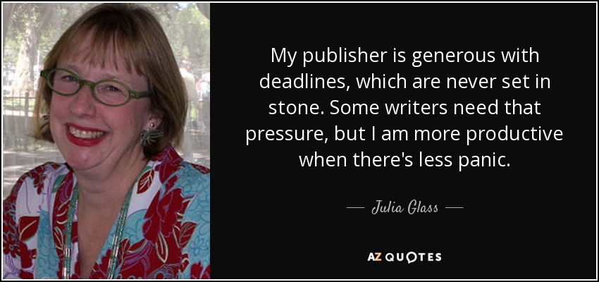 My publisher is generous with deadlines, which are never set in stone. Some writers need that pressure, but I am more productive when there's less panic. - Julia Glass