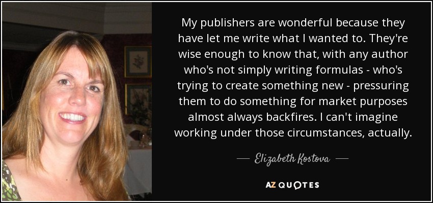 My publishers are wonderful because they have let me write what I wanted to. They're wise enough to know that, with any author who's not simply writing formulas - who's trying to create something new - pressuring them to do something for market purposes almost always backfires. I can't imagine working under those circumstances, actually. - Elizabeth Kostova