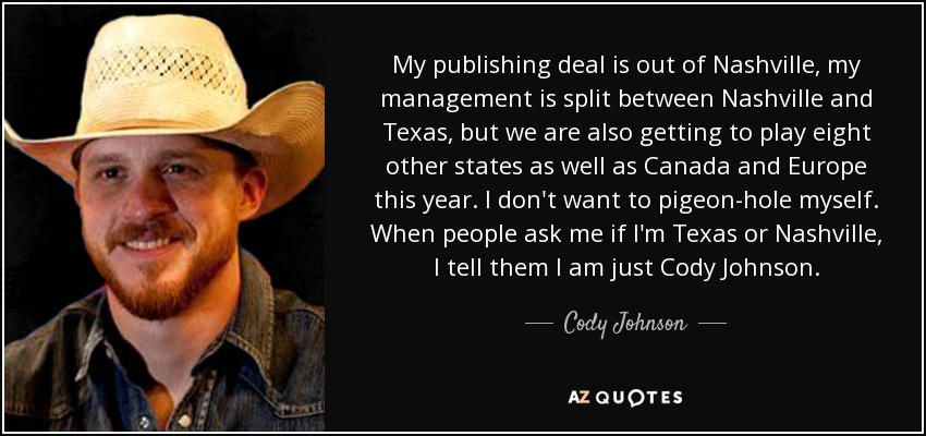 My publishing deal is out of Nashville, my management is split between Nashville and Texas, but we are also getting to play eight other states as well as Canada and Europe this year. I don't want to pigeon-hole myself. When people ask me if I'm Texas or Nashville, I tell them I am just Cody Johnson. - Cody Johnson