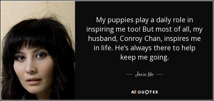 My puppies play a daily role in inspiring me too! But most of all, my husband, Conroy Chan, inspires me in life. He's always there to help keep me going. - Josie Ho