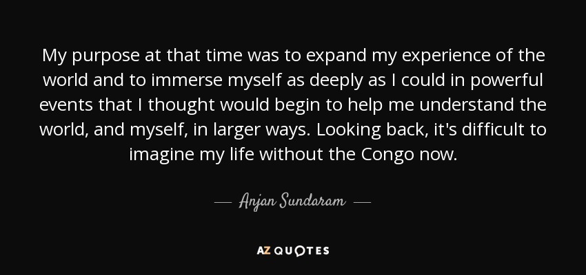 My purpose at that time was to expand my experience of the world and to immerse myself as deeply as I could in powerful events that I thought would begin to help me understand the world, and myself, in larger ways. Looking back, it's difficult to imagine my life without the Congo now. - Anjan Sundaram