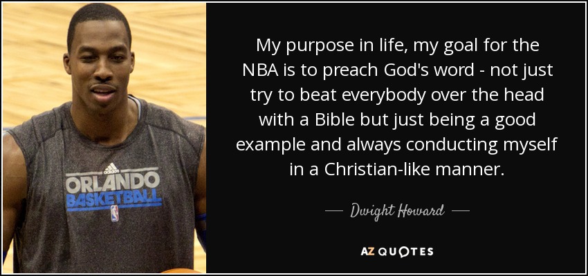 My purpose in life, my goal for the NBA is to preach God's word - not just try to beat everybody over the head with a Bible but just being a good example and always conducting myself in a Christian-like manner. - Dwight Howard
