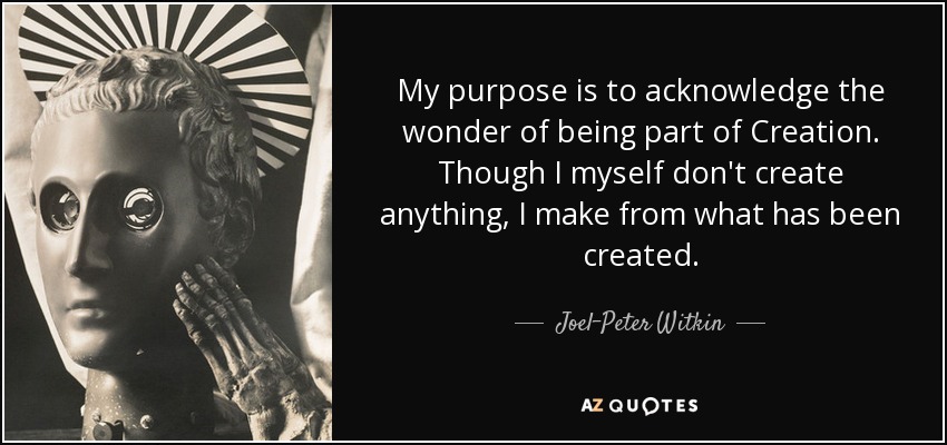 My purpose is to acknowledge the wonder of being part of Creation. Though I myself don't create anything, I make from what has been created. - Joel-Peter Witkin