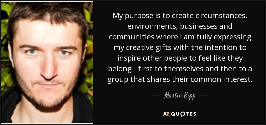 My purpose is to create circumstances, environments, businesses and communities where I am fully expressing my creative gifts with the intention to inspire other people to feel like they belong - first to themselves and then to a group that shares their common interest. - Mastin Kipp