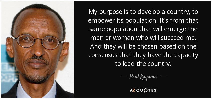 My purpose is to develop a country, to empower its population. It's from that same population that will emerge the man or woman who will succeed me. And they will be chosen based on the consensus that they have the capacity to lead the country. - Paul Kagame