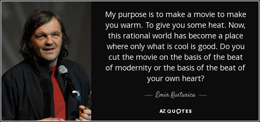My purpose is to make a movie to make you warm. To give you some heat. Now, this rational world has become a place where only what is cool is good. Do you cut the movie on the basis of the beat of modernity or the basis of the beat of your own heart? - Emir Kusturica