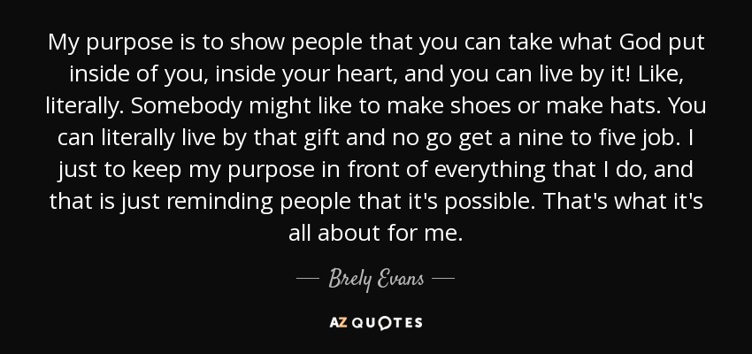 My purpose is to show people that you can take what God put inside of you, inside your heart, and you can live by it! Like, literally. Somebody might like to make shoes or make hats. You can literally live by that gift and no go get a nine to five job. I just to keep my purpose in front of everything that I do, and that is just reminding people that it's possible. That's what it's all about for me. - Brely Evans