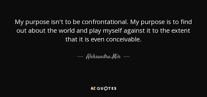 My purpose isn't to be confrontational. My purpose is to find out about the world and play myself against it to the extent that it is even conceivable. - Aleksandra Mir