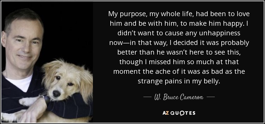 My purpose, my whole life, had been to love him and be with him, to make him happy. I didn’t want to cause any unhappiness now—in that way, I decided it was probably better than he wasn’t here to see this, though I missed him so much at that moment the ache of it was as bad as the strange pains in my belly. - W. Bruce Cameron