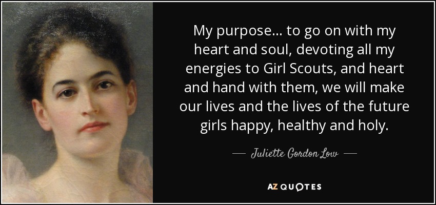 My purpose... to go on with my heart and soul, devoting all my energies to Girl Scouts, and heart and hand with them, we will make our lives and the lives of the future girls happy, healthy and holy. - Juliette Gordon Low