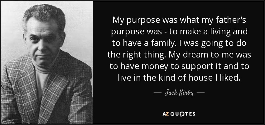 My purpose was what my father's purpose was - to make a living and to have a family. I was going to do the right thing. My dream to me was to have money to support it and to live in the kind of house I liked. - Jack Kirby
