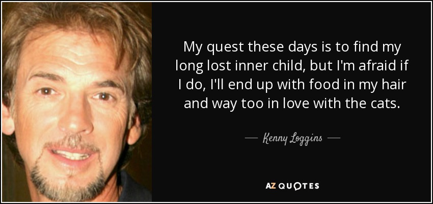My quest these days is to find my long lost inner child, but I'm afraid if I do, I'll end up with food in my hair and way too in love with the cats. - Kenny Loggins