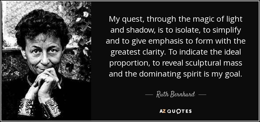 My quest, through the magic of light and shadow, is to isolate, to simplify and to give emphasis to form with the greatest clarity. To indicate the ideal proportion, to reveal sculptural mass and the dominating spirit is my goal. - Ruth Bernhard