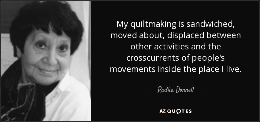 My quiltmaking is sandwiched, moved about, displaced between other activities and the crosscurrents of people's movements inside the place I live. - Radka Donnell