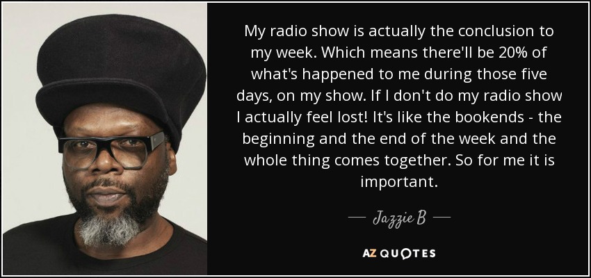 My radio show is actually the conclusion to my week. Which means there'll be 20% of what's happened to me during those five days, on my show. If I don't do my radio show I actually feel lost! It's like the bookends - the beginning and the end of the week and the whole thing comes together. So for me it is important. - Jazzie B