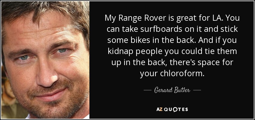 My Range Rover is great for LA. You can take surfboards on it and stick some bikes in the back. And if you kidnap people you could tie them up in the back, there's space for your chloroform. - Gerard Butler