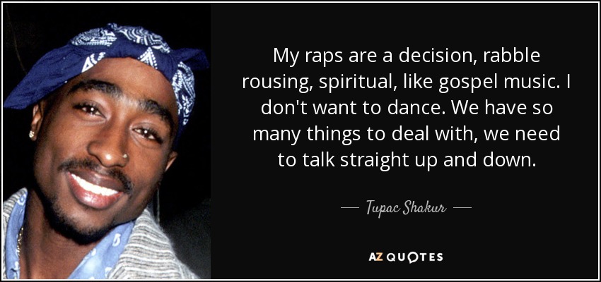 My raps are a decision, rabble rousing, spiritual, like gospel music. I don't want to dance. We have so many things to deal with, we need to talk straight up and down. - Tupac Shakur