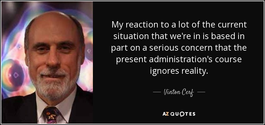My reaction to a lot of the current situation that we're in is based in part on a serious concern that the present administration's course ignores reality. - Vinton Cerf