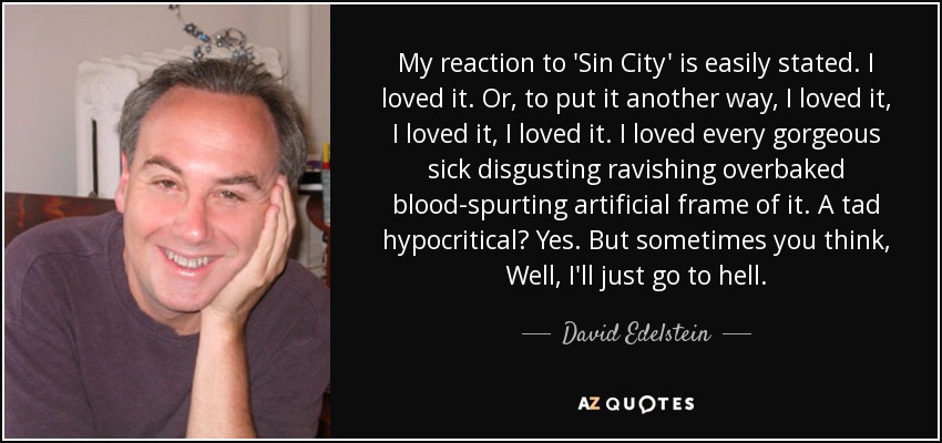 My reaction to 'Sin City' is easily stated. I loved it. Or, to put it another way, I loved it, I loved it, I loved it. I loved every gorgeous sick disgusting ravishing overbaked blood-spurting artificial frame of it. A tad hypocritical? Yes. But sometimes you think, Well, I'll just go to hell. - David Edelstein