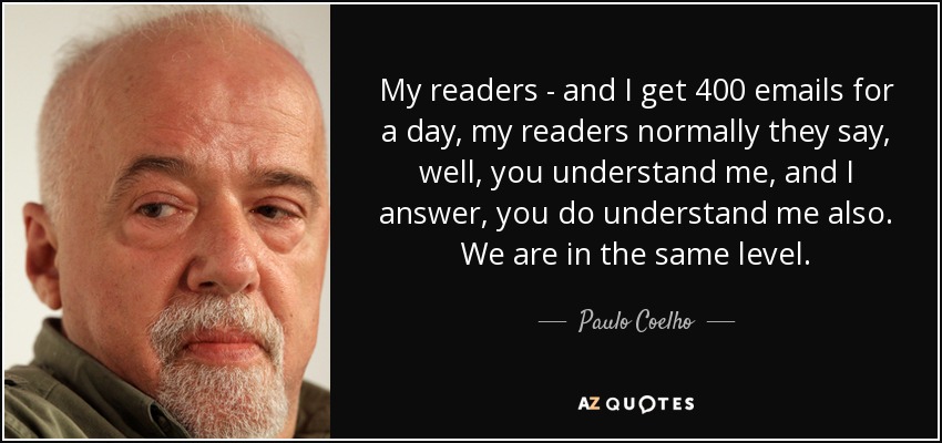 My readers - and I get 400 emails for a day, my readers normally they say, well, you understand me, and I answer, you do understand me also. We are in the same level. - Paulo Coelho