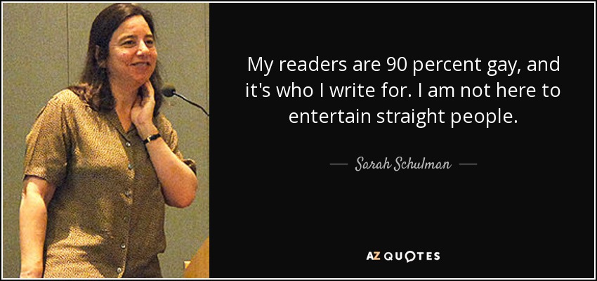 My readers are 90 percent gay, and it's who I write for. I am not here to entertain straight people. - Sarah Schulman