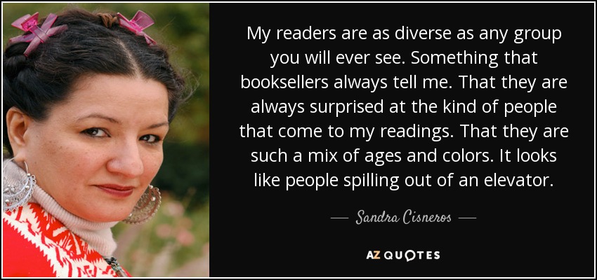 My readers are as diverse as any group you will ever see. Something that booksellers always tell me. That they are always surprised at the kind of people that come to my readings. That they are such a mix of ages and colors. It looks like people spilling out of an elevator. - Sandra Cisneros