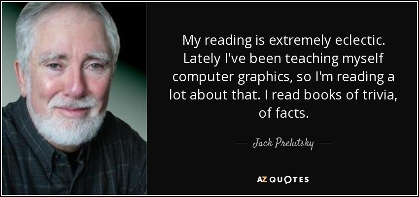 My reading is extremely eclectic. Lately I've been teaching myself computer graphics, so I'm reading a lot about that. I read books of trivia, of facts. - Jack Prelutsky