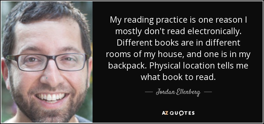 My reading practice is one reason I mostly don't read electronically. Different books are in different rooms of my house, and one is in my backpack. Physical location tells me what book to read. - Jordan Ellenberg