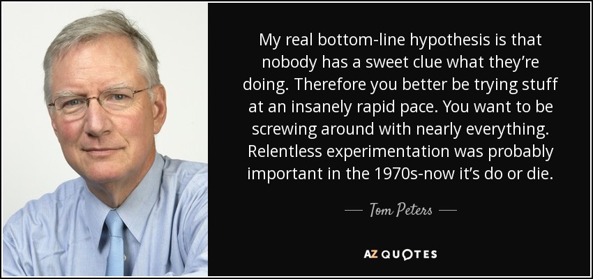 My real bottom-line hypothesis is that nobody has a sweet clue what they’re doing. Therefore you better be trying stuff at an insanely rapid pace. You want to be screwing around with nearly everything. Relentless experimentation was probably important in the 1970s-now it’s do or die. - Tom Peters