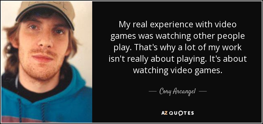 My real experience with video games was watching other people play. That's why a lot of my work isn't really about playing. It's about watching video games. - Cory Arcangel