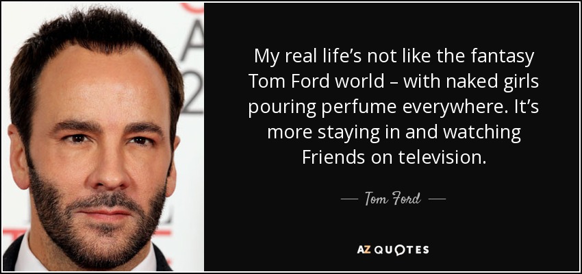 My real life’s not like the fantasy Tom Ford world – with naked girls pouring perfume everywhere. It’s more staying in and watching Friends on television. - Tom Ford