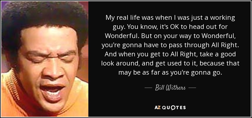 My real life was when I was just a working guy. You know, it's OK to head out for Wonderful. But on your way to Wonderful, you're gonna have to pass through All Right. And when you get to All Right, take a good look around, and get used to it, because that may be as far as you're gonna go. - Bill Withers