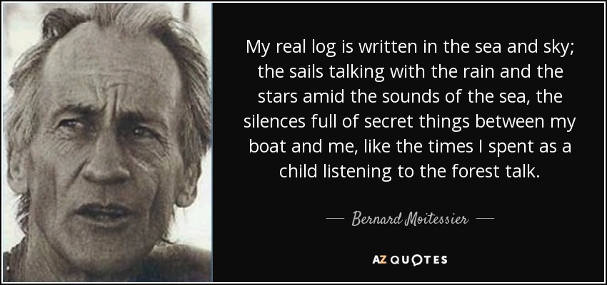 My real log is written in the sea and sky; the sails talking with the rain and the stars amid the sounds of the sea, the silences full of secret things between my boat and me, like the times I spent as a child listening to the forest talk. - Bernard Moitessier