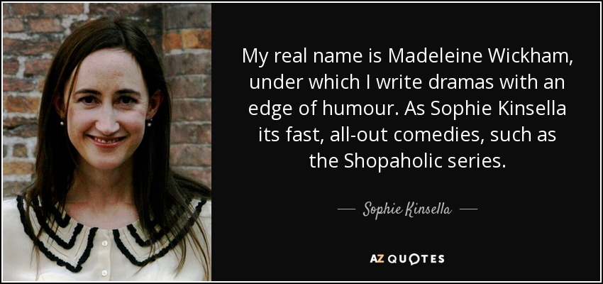 My real name is Madeleine Wickham, under which I write dramas with an edge of humour. As Sophie Kinsella its fast, all-out comedies, such as the Shopaholic series. - Sophie Kinsella