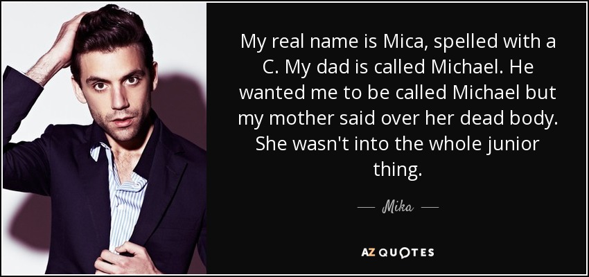 My real name is Mica, spelled with a C. My dad is called Michael. He wanted me to be called Michael but my mother said over her dead body. She wasn't into the whole junior thing. - Mika