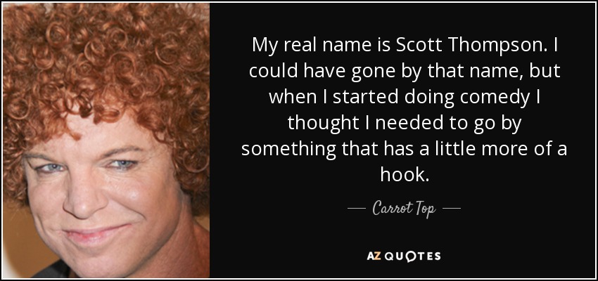 My real name is Scott Thompson. I could have gone by that name, but when I started doing comedy I thought I needed to go by something that has a little more of a hook. - Carrot Top