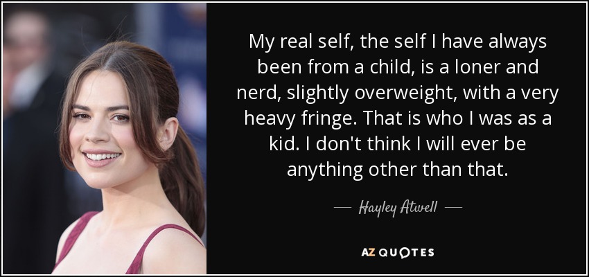 My real self, the self I have always been from a child, is a loner and nerd, slightly overweight, with a very heavy fringe. That is who I was as a kid. I don't think I will ever be anything other than that. - Hayley Atwell