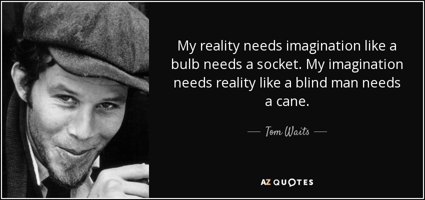 My reality needs imagination like a bulb needs a socket. My imagination needs reality like a blind man needs a cane. - Tom Waits