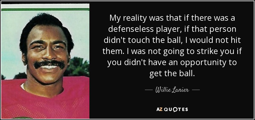 My reality was that if there was a defenseless player, if that person didn't touch the ball, I would not hit them. I was not going to strike you if you didn't have an opportunity to get the ball. - Willie Lanier