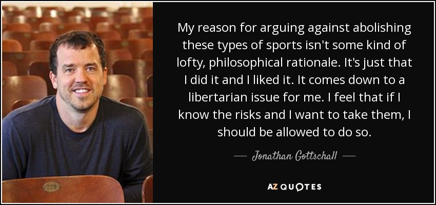 My reason for arguing against abolishing these types of sports isn't some kind of lofty, philosophical rationale. It's just that I did it and I liked it. It comes down to a libertarian issue for me. I feel that if I know the risks and I want to take them, I should be allowed to do so. - Jonathan Gottschall