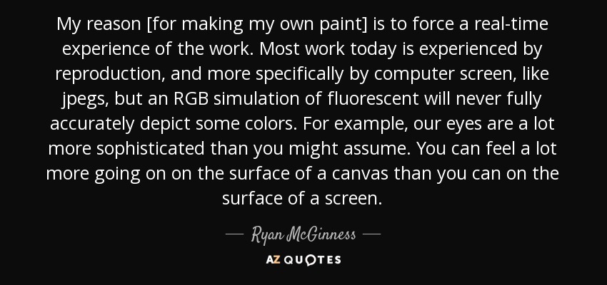 My reason [for making my own paint] is to force a real-time experience of the work. Most work today is experienced by reproduction, and more specifically by computer screen, like jpegs, but an RGB simulation of fluorescent will never fully accurately depict some colors. For example, our eyes are a lot more sophisticated than you might assume. You can feel a lot more going on on the surface of a canvas than you can on the surface of a screen. - Ryan McGinness