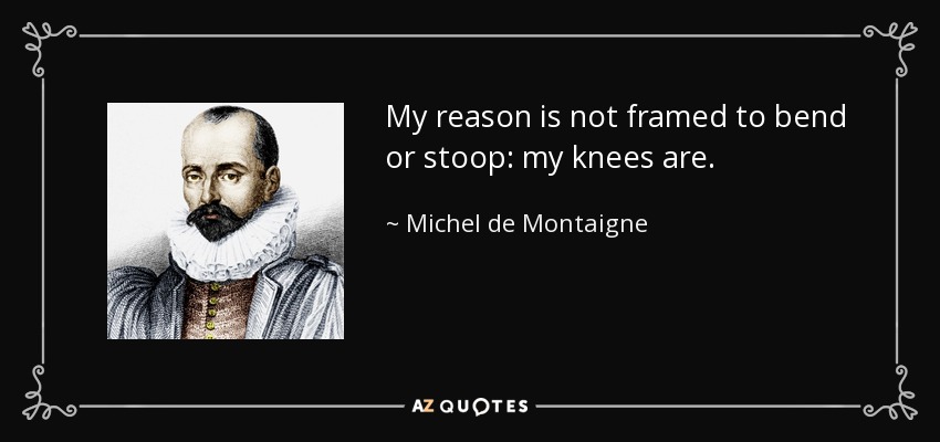 My reason is not framed to bend or stoop: my knees are. - Michel de Montaigne