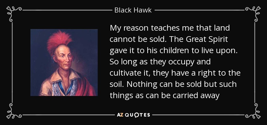 My reason teaches me that land cannot be sold. The Great Spirit gave it to his children to live upon. So long as they occupy and cultivate it, they have a right to the soil. Nothing can be sold but such things as can be carried away - Black Hawk
