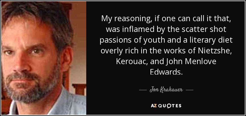 My reasoning, if one can call it that, was inflamed by the scatter shot passions of youth and a literary diet overly rich in the works of Nietzshe, Kerouac, and John Menlove Edwards. - Jon Krakauer