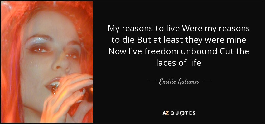 My reasons to live Were my reasons to die But at least they were mine Now I've freedom unbound Cut the laces of life - Emilie Autumn