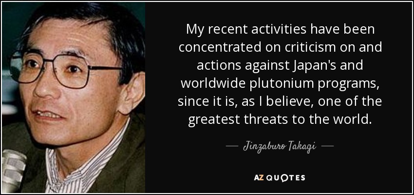 My recent activities have been concentrated on criticism on and actions against Japan's and worldwide plutonium programs, since it is, as I believe, one of the greatest threats to the world. - Jinzaburo Takagi