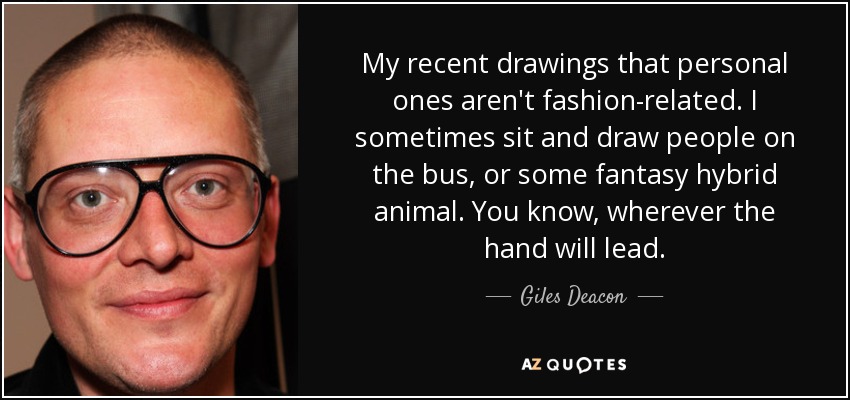 My recent drawings that personal ones aren't fashion-related. I sometimes sit and draw people on the bus, or some fantasy hybrid animal. You know, wherever the hand will lead. - Giles Deacon