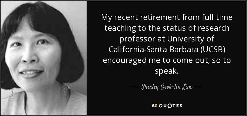 My recent retirement from full-time teaching to the status of research professor at University of California-Santa Barbara (UCSB) encouraged me to come out, so to speak. - Shirley Geok-lin Lim