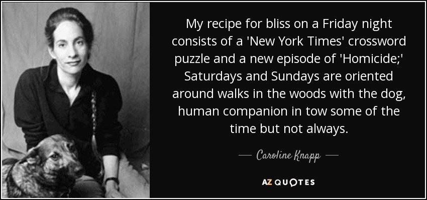 My recipe for bliss on a Friday night consists of a 'New York Times' crossword puzzle and a new episode of 'Homicide;' Saturdays and Sundays are oriented around walks in the woods with the dog, human companion in tow some of the time but not always. - Caroline Knapp